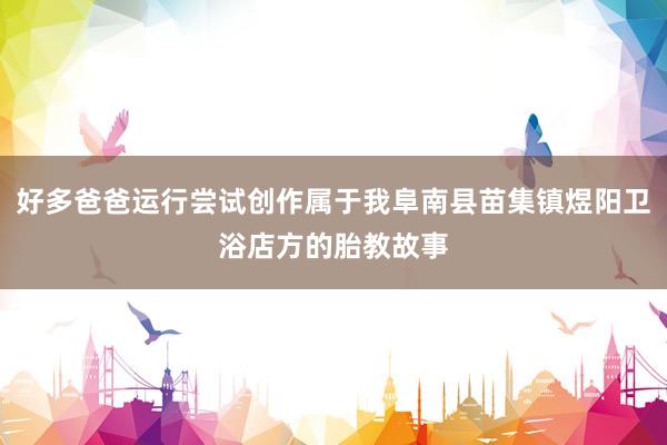 好多爸爸运行尝试创作属于我阜南县苗集镇煜阳卫浴店方的胎教故事